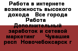 Работа в интернете, возможность высокого дохода - Все города Работа » Дополнительный заработок и сетевой маркетинг   . Чувашия респ.,Новочебоксарск г.